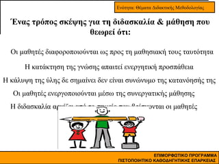 Ενότητα: Θέματα Διδακτικής Μεθοδολογίας

Ένας τρόπος σκέψης για τη διδασκαλία & μάθηση που
θεωρεί ότι:
Οι μαθητές διαφοροποιούνται ως προς τη μαθησιακή τους ταυτότητα
Η κατάκτηση της γνώσης απαιτεί ενεργητική προσπάθεια
Η κάλυψη της ύλης δε σημαίνει δεν είναι συνώνυμο της κατανόησής της
Οι μαθητές ενεργοποιούνται μέσω της συνεργατικής μάθησης
Η διδασκαλία αρχίζει από το σημείο που βρίσκονται οι μαθητές

ΕΠΙΜΟΡΦΩΤΙΚΟ ΠΡΟΓΡΑΜΜΑ
ΠΙΣΤΟΠΟΙΗΤΙΚΟ ΚΑΘΟΔΗΓΗΤΙΚΗΣ ΕΠΑΡΚΕΙΑΣ

 