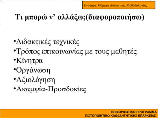 Ενότητα: Θέματα Διδακτικής Μεθοδολογίας

Τι μπορώ ν’ αλλάξω;(διαφοροποιήσω)
•Διδακτικές τεχνικές
•Τρόπος επικοινωνίας με τους μαθητές
•Κίνητρα
•Οργάνωση
•Αξιολόγηση
•Ακαμψία-Προσδοκίες
ΕΠΙΜΟΡΦΩΤΙΚΟ ΠΡΟΓΡΑΜΜΑ
ΠΙΣΤΟΠΟΙΗΤΙΚΟ ΚΑΘΟΔΗΓΗΤΙΚΗΣ ΕΠΑΡΚΕΙΑΣ

 