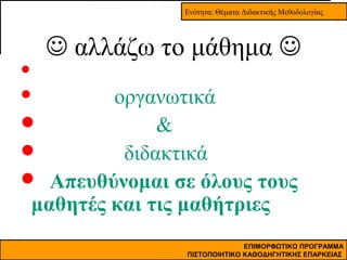 Ενότητα: Θέματα Διδακτικής Μεθοδολογίας

 αλλάζω το μάθημα 


οργανωτικά

&

διδακτικά
 Απευθύνομαι σε όλους τους
μαθητές και τις μαθήτριες


ΕΠΙΜΟΡΦΩΤΙΚΟ ΠΡΟΓΡΑΜΜΑ
ΠΙΣΤΟΠΟΙΗΤΙΚΟ ΚΑΘΟΔΗΓΗΤΙΚΗΣ ΕΠΑΡΚΕΙΑΣ

 