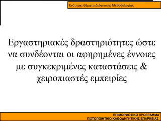 Ενότητα: Θέματα Διδακτικής Μεθοδολογίας

Εργαστηριακές δραστηριότητες ώστε
να συνδέονται οι αφηρημένες έννοιες
με συγκεκριμένες καταστάσεις &
χειροπιαστές εμπειρίες

ΕΠΙΜΟΡΦΩΤΙΚΟ ΠΡΟΓΡΑΜΜΑ
ΠΙΣΤΟΠΟΙΗΤΙΚΟ ΚΑΘΟΔΗΓΗΤΙΚΗΣ ΕΠΑΡΚΕΙΑΣ

 