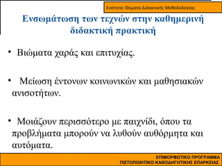 Ενότητα: Θέματα Διδακτικής Μεθοδολογίας

Ενσωμάτωση των τεχνών στην καθημερινή
διδακτική πρακτική
• Βιώματα χαράς και επιτυχίας.
• Μείωση έντονων κοινωνικών και μαθησιακών
ανισοτήτων.
• Μοιάζουν περισσότερο με παιχνίδι, όπου τα
προβλήματα μπορούν να λυθούν αυθόρμητα και
αυτόματα.
ΕΠΙΜΟΡΦΩΤΙΚΟ ΠΡΟΓΡΑΜΜΑ
ΠΙΣΤΟΠΟΙΗΤΙΚΟ ΚΑΘΟΔΗΓΗΤΙΚΗΣ ΕΠΑΡΚΕΙΑΣ

 
