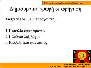 Ενότητα: Θέματα Διδακτικής Μεθοδολογίας

Δημιουργική γραφή & αφήγηση
Συσχετίζεται με 3 παράγοντες:
1.Ποικιλία ερεθισμάτων
2.Πλούσιο λεξιλόγιο
3.Καλλιέργεια φαντασίας

ΕΠΙΜΟΡΦΩΤΙΚΟ ΠΡΟΓΡΑΜΜΑ
ΠΙΣΤΟΠΟΙΗΤΙΚΟ ΚΑΘΟΔΗΓΗΤΙΚΗΣ ΕΠΑΡΚΕΙΑΣ

 