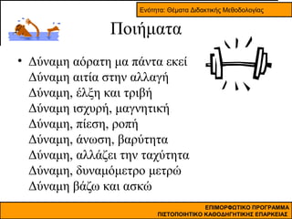 Ενότητα: Θέματα Διδακτικής Μεθοδολογίας

Ποιήματα
• Δύναμη αόρατη μα πάντα εκεί
Δύναμη αιτία στην αλλαγή
Δύναμη, έλξη και τριβή
Δύναμη ισχυρή, μαγνητική
Δύναμη, πίεση, ροπή
Δύναμη, άνωση, βαρύτητα
Δύναμη, αλλάζει την ταχύτητα
Δύναμη, δυναμόμετρο μετρώ
Δύναμη βάζω και ασκώ
ΕΠΙΜΟΡΦΩΤΙΚΟ ΠΡΟΓΡΑΜΜΑ
ΠΙΣΤΟΠΟΙΗΤΙΚΟ ΚΑΘΟΔΗΓΗΤΙΚΗΣ ΕΠΑΡΚΕΙΑΣ

 