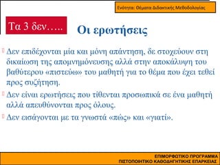 Ενότητα: Θέματα Διδακτικής Μεθοδολογίας

Τα 3 δεν…..

Οι ερωτήσεις

Δεν επιδέχονται μία και μόνη απάντηση, δε στοχεύουν στη
δικαίωση της απομνημόνευσης αλλά στην αποκάλυψη του
βαθύτερου «πιστεύω» του μαθητή για το θέμα που έχει τεθεί
προς συζήτηση.
 Δεν είναι ερωτήσεις που τίθενται προσωπικά σε ένα μαθητή
αλλά απευθύνονται προς όλους.
 Δεν εισάγονται με τα γνωστά «πώς» και «γιατί».


ΕΠΙΜΟΡΦΩΤΙΚΟ ΠΡΟΓΡΑΜΜΑ
ΠΙΣΤΟΠΟΙΗΤΙΚΟ ΚΑΘΟΔΗΓΗΤΙΚΗΣ ΕΠΑΡΚΕΙΑΣ

 