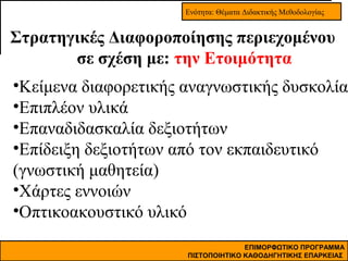 Ενότητα: Θέματα Διδακτικής Μεθοδολογίας

Στρατηγικές Διαφοροποίησης περιεχομένου
σε σχέση με: την Ετοιμότητα

•Κείμενα διαφορετικής αναγνωστικής δυσκολία
•Επιπλέον υλικά
•Επαναδιδασκαλία δεξιοτήτων
•Επίδειξη δεξιοτήτων από τον εκπαιδευτικό
(γνωστική μαθητεία)
•Χάρτες εννοιών
•Οπτικοακουστικό υλικό
ΕΠΙΜΟΡΦΩΤΙΚΟ ΠΡΟΓΡΑΜΜΑ
ΠΙΣΤΟΠΟΙΗΤΙΚΟ ΚΑΘΟΔΗΓΗΤΙΚΗΣ ΕΠΑΡΚΕΙΑΣ

 