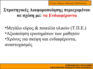 Ενότητα: Θέματα Διδακτικής Μεθοδολογίας

Στρατηγικές Διαφοροποίησης περιεχομένου
σε σχέση με: τα Ενδιαφέροντα
•Μεγάλο εύρος & ποικιλία υλικών (Τ.Π.Ε.)
•Αξιοποίηση ερωτημάτων των μαθητών
•Χρόνος για σκέψη και ενδιαφέροντα,
αναστοχασμός

ΕΠΙΜΟΡΦΩΤΙΚΟ ΠΡΟΓΡΑΜΜΑ
ΠΙΣΤΟΠΟΙΗΤΙΚΟ ΚΑΘΟΔΗΓΗΤΙΚΗΣ ΕΠΑΡΚΕΙΑΣ

 