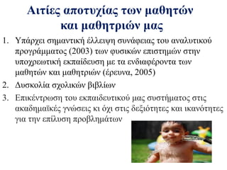 Αιτίες αποτυχίας των μαθητών
και μαθητριών μας
1. Υπάρχει σημαντική έλλειψη συνάφειας του αναλυτικού
προγράμματος (2003) των φυσικών επιστημών στην
υποχρεωτική εκπαίδευση με τα ενδιαφέροντα των
μαθητών και μαθητριών (έρευνα, 2005)
2. Δυσκολία σχολικών βιβλίων
3. Επικέντρωση του εκπαιδευτικού μας συστήματος στις
ακαδημαϊκές γνώσεις κι όχι στις δεξιότητες και ικανότητες
για την επίλυση προβλημάτων

 