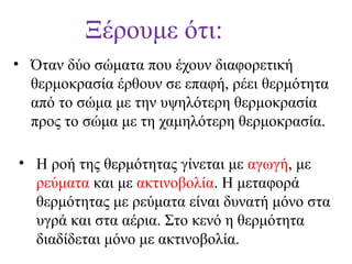 Ξέρουμε ότι:
• Όταν δύο σώματα που έχουν διαφορετική
θερμοκρασία έρθουν σε επαφή, ρέει θερμότητα
από το σώμα με την υψηλότερη θερμοκρασία
προς το σώμα με τη χαμηλότερη θερμοκρασία.
• Η ροή της θερμότητας γίνεται με αγωγή, με
ρεύματα και με ακτινοβολία. Η μεταφορά
θερμότητας με ρεύματα είναι δυνατή μόνο στα
υγρά και στα αέρια. Στο κενό η θερμότητα
διαδίδεται μόνο με ακτινοβολία.

 