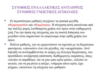 ΣΥΝΗΘΕΙΣ ΕΝΑΛΛΑΚΤΙΚΕΣ ΑΝΤΙΛΗΨΕΙΣ
ΣΥΝΗΘΕΙΣ ΓΝΩΣΤΙΚΕΣ ΔΥΣΚOΛΙΕΣ




Οι περισσότεροι μαθητές συγχέουν τα φυσικά μεγέθη
«θερμοκρασία» και «θερμότητα». Η σύγχυση αυτή επιτείνεται από
την πολλές φορές λανθασμένη χρήση των όρων στην καθημερινή
ζωή. Για την άρση της σύγχυσης και τη σωστή διάκριση των
μεγεθών είναι σημαντικό να επιμένουμε στην ορθή χρήση των
όρων.
Πολλοί μαθητές, για να ερμηνεύσουν τα σχετικά με τη θερμότητα
φαινόμενα, «επινοούν» ένα νέο μέγεθος, την «ψυχρότητα». Αντί
δηλαδή να αντιλαμβάνονται το ψύχος ως έλλειψη θερμότητας, του
προσδίδουν ανεξάρτητη υπόσταση. Καθημερινές εκφράσεις, όπως
«κλείσε το παράθυρο, για να μην μπει κρύο μέσα», «κλείσε το
ψυγείο, για να μη φύγει η ψύξη», «σήμερα κάνει κρύο, έχει
ψύχρα», επιτείνουν τη σύγχυση των μαθητών

 
