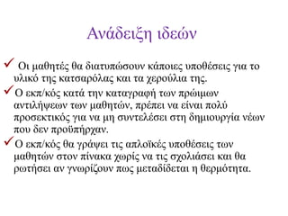 Ανάδειξη ιδεών
 Οι μαθητές θα διατυπώσουν κάποιες υποθέσεις για το

υλικό της κατσαρόλας και τα χερούλια της.
Ο εκπ/κός κατά την καταγραφή των πρώιμων
αντιλήψεων των μαθητών, πρέπει να είναι πολύ
προσεκτικός για να μη συντελέσει στη δημιουργία νέων
που δεν προϋπήρχαν.
Ο εκπ/κός θα γράψει τις απλοϊκές υποθέσεις των
μαθητών στον πίνακα χωρίς να τις σχολιάσει και θα
ρωτήσει αν γνωρίζουν πως μεταδίδεται η θερμότητα.

 