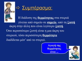  Συμπέρασμα:
Η διάδοση της θερμότητας στα στερεά
γίνεται από σημείο σε σημείο, από τη ζεστή
άκρη στην άλλη που είναι λιγότερο ζεστή.
Όσο περισσότερο ζεστή είναι η μια άκρη του
στερεού, τόσο περισσότερη θερμότητα
διαδίδεται μέσ’ από το στερεό.
Αγωγή της
θερμότητας
είναι ...

 