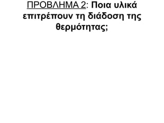 ΠΡΟΒΛΗΜΑ 2: Ποια υλικά
επιτρέπουν τη διάδοση της
θερμότητας;
Καλοί αγωγοί της

Κακοί αγωγοί της

θερμότητας

θερμότητας

καρφοβελόνα (σίδηρος)

ξύλινη οδοντογλυφίδα (ξύλο)

αλουμινόχαρτο (αλουμίνιο)

πλαστική οδοντογλυφίδα
(πλαστικό)

χάλκινο σύρμα (χαλκός)

γύψος (κιμωλία)

συνδετήρας (ατσάλι)

χαρτόνι (κατεργασμένο ξύλο)

 