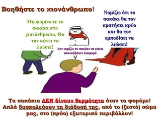 Βοηθήστε το χιονάνθρωπο!

Νομίζω ότι το
σακάκι θα τον
κρατήσει κρύο
και θα τον
εμποδίσει να
λιώσει!

Μη φορέσετε το
σακάκι στο
χιονάνθρωπο. Θα
τον κάνει να
λιώσει! Δεν νομίζω το σακάκι να κάνει
οποιαδήποτε διαφορά

Μετάφραση από Naylor and Keogh 1999

Τα σακάκια ΔΕΝ δίνουν θερμότητα όταν τα φοράμε!
Απλά δυσκολεύουν τη διάδοσή της, από το (ζεστό) σώμα
μας, στο (κρύο) εξωτερικό περιβάλλον!

 