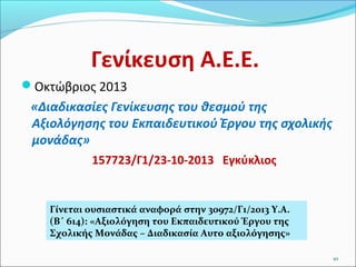 Γενίκευση Α.Ε.Ε.
Οκτώβριος 2013

«Διαδικασίες Γενίκευσης του θεσμού της
Αξιολόγησης του Εκπαιδευτικού Έργου της σχολικής
μονάδας»
157723/Γ1/23-10-2013 Εγκύκλιος

Γίνεται ουσιαστικά αναφορά στην 30972/Γ1/2013 Υ.Α.
(Β΄ 614): «Αξιολόγηση του Εκπαιδευτικού Έργου της
Σχολικής Μονάδας – Διαδικασία Αυτο αξιολόγησης»
10

 