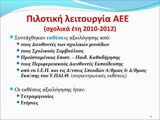 Πιλοτική λειτουργία ΑΕΕ
(σχολικά έτη 2010-2012)

Συντάχθηκαν εκθέσεις αξιολόγησης από:
 τους Διευθυντές των σχολικών μονάδων
 τους Σχολικούς Συμβούλους
 Προϊσταμένους Επιστ. – Παιδ. Καθοδήγησης
 τους Περιφερειακούς Διευθυντές Εκπαίδευσης
 από το Ι.Ε.Π. και τις Δ/νσεις Σπουδών Α/θμιας & Δ/θμιας
Εκπ/σης του Υ.ΠΑΙ.Θ. (συγκεντρωτικές εκθέσεις)
Οι εκθέσεις αξιολόγησης ήταν:
 Τετραμηνιαίες
 Ετήσιες
14

 
