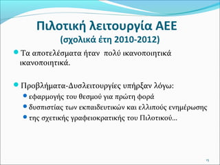 Πιλοτική λειτουργία ΑΕΕ
(σχολικά έτη 2010-2012)

Τα αποτελέσματα ήταν πολύ ικανοποιητικά

ικανοποιητικά.

Προβλήματα-Δυσλειτουργίες υπήρξαν λόγω:
εφαρμογής του θεσμού για πρώτη φορά
δυσπιστίας των εκπαιδευτικών και ελλιπούς ενημέρωσης
της σχετικής γραφειοκρατικής του Πιλοτικού…

15

 