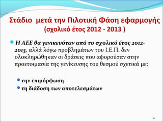 Στάδιο μετά την Πιλοτική Φάση εφαρμογής
(σχολικό έτος 2012 - 2013 )

Η ΑΕΕ θα γενικευόταν από το σχολικό έτος 2012-

2013, αλλά λόγω προβλημάτων του Ι.Ε.Π. δεν
ολοκληρώθηκαν οι δράσεις που αφορούσαν στην
προετοιμασία της γενίκευσης του θεσμού σχετικά με:
την επιμόρφωση
τη διάδοση των αποτελεσμάτων

16

 