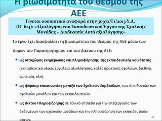 Η βιωσιμότητα του θεσμού της
ΑΕΕ

Γίνεται ουσιαστικά αναφορά στην 30972/Γ1/2013 Υ.Α.
(Β΄ 614): «Αξιολόγηση του Εκπαιδευτικού Έργου της Σχολικής
Μονάδας – Διαδικασία Αυτό αξιολόγησης»

Το έργο έχει διασφαλίσει τη βιωσιμότητα του θεσμού της ΑΕΕ μέσω των
δομών του Παρατηρητηρίου και του Δικτύου της ΑΕΕ:
 ως ιστοχώρος ενημέρωσης και πληροφόρησης της εκπαιδευτικής κοινότητας

(εκπαιδευτικό υλικό, εργαλεία αξιολόγησης, καλές πρακτικές σχολείων, διεθνής
εμπειρία, κλπ).
 ως φόρουμ επικοινωνίας μεταξύ των Σχολικών Συμβούλων, των Διευθυντών των

σχολικών μονάδων και των εκπαιδευτικών.
 ως Δίκτυο Πληροφόρησης σε εθνικό επίπεδο για την επεξεργασία των

δεδομένων των σχολικών μονάδων και την πληροφόρηση των εκπαιδευτικών
αρχών.

18

 