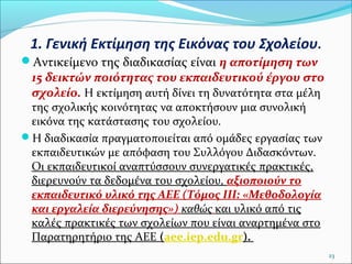 1. Γενική Εκτίμηση της Εικόνας του Σχολείου.
Αντικείμενο της διαδικασίας είναι η αποτίμηση των

15 δεικτών ποιότητας του εκπαιδευτικού έργου στο
σχολείο. Η εκτίμηση αυτή δίνει τη δυνατότητα στα μέλη

της σχολικής κοινότητας να αποκτήσουν μια συνολική
εικόνα της κατάστασης του σχολείου.
Η διαδικασία πραγματοποιείται από ομάδες εργασίας των
εκπαιδευτικών με απόφαση του Συλλόγου Διδασκόντων.
Οι εκπαιδευτικοί αναπτύσσουν συνεργατικές πρακτικές,
διερευνούν τα δεδομένα του σχολείου, αξιοποιούν το
εκπαιδευτικό υλικό της ΑΕΕ (Τόμος ΙΙΙ: «Μεθοδολογία
και εργαλεία διερεύνησης») καθώς και υλικό από τις
καλές πρακτικές των σχολείων που είναι αναρτημένα στο
Παρατηρητήριο της ΑΕΕ (aee.iep.edu.gr).

23

 