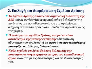 2. Επιλογή και διαμόρφωση Σχεδίου Δράσης
Τα Σχέδια Δράσης αποτελούν σημαντική διάσταση της

ΑΕΕ καθώς συνδέονται με πρωτοβουλίες βελτίωσης της
ποιότητας του εκπαιδευτικού έργου στο σχολείο και τη
διάχυση των καλών πρακτικών μεταξύ των σχολείων όλης
της χώρας.
Η επιλογή του σχεδίου δράσης μπορεί να είναι
αποτέλεσμα της γενικής εκτίμησης (διαπίστωση
αδυναμιών του σχολείου) ή να αφορά σε προτεραιότητες
που ορίζει ο σύλλογος διδασκόντων.
Κάθε σχολείο επιλέγει δράσεις βελτίωσης της
ποιότητας σε συγκεκριμένες πτυχές του εκπαιδευτικού
έργου ανάλογα με τις δυνατότητες και τις ιδιαιτερότητές
του.
25

 