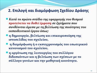 2. Επιλογή και διαμόρφωση Σχεδίου Δράσης
Κατά το πρώτο στάδιο της εφαρμογής του θεσμού

προτείνεται να δοθεί έμφαση σε ζητήματα που
συνδέονται άμεσα με τη βελτίωση της ποιότητας του
εκπαιδευτικού έργου όπως:
η δημιουργία, βελτίωση και επικαιροποίηση της
ιστοσελίδας του σχολείου,
 η διαμόρφωση ή ο εκσυγχρονισμός του εσωτερικού
κανονισμού του σχολείου,
η οργάνωση της λειτουργίας του συλλόγου
διδασκόντων και η βελτίωση των σχέσεων με το
σύλλογο γονέων και την μαθητική κοινότητα.
27

 