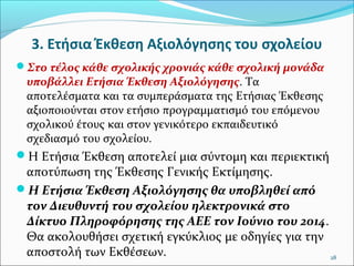 3. Ετήσια Έκθεση Αξιολόγησης του σχολείου
Στο τέλος κάθε σχολικής χρονιάς κάθε σχολική μονάδα

υποβάλλει Ετήσια Έκθεση Αξιολόγησης. Τα
αποτελέσματα και τα συμπεράσματα της Ετήσιας Έκθεσης
αξιοποιούνται στον ετήσιο προγραμματισμό του επόμενου
σχολικού έτους και στον γενικότερο εκπαιδευτικό
σχεδιασμό του σχολείου.
Η Ετήσια Έκθεση αποτελεί μια σύντομη και περιεκτική

αποτύπωση της Έκθεσης Γενικής Εκτίμησης.
Η Ετήσια Έκθεση Αξιολόγησης θα υποβληθεί από
τον Διευθυντή του σχολείου ηλεκτρονικά στο
Δίκτυο Πληροφόρησης της ΑΕΕ τον Ιούνιο του 2014.
Θα ακολουθήσει σχετική εγκύκλιος με οδηγίες για την
αποστολή των Εκθέσεων.
28

 