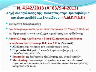 Ν. 4142/2013 (Α΄ 83/9-4-2013)

Αρχή Διασφάλισης της Ποιότητας στην Πρωτοβάθμια
και Δευτεροβάθμια Εκπαίδευση (Α.ΔΙ.Π.Π.Δ.Ε.)
 ανεξάρτητη διοικητική αρχή
 έχει διοικητική αυτοτέλεια και εποπτεύεται από τον Υπουργό Παιδείας

και Θρησκευμάτων για τον έλεγχο νομιμότητας των πράξεών της
 Αποστολή της Αρχής είναι η διασφάλιση υψηλής ποιότητας

εκπαιδευτικού έργου στην Π.Ε. και Δ.Ε. (ενδεικτικά)
 Αξιολογεί την ποιότητα του εκπαιδευτικού έργου
 Παρακολουθεί, μελετά και αξιολογεί την εφαρμογή της
εκπαιδευτικής πολιτικής
 Εποπτεύει τις διαδικασίες αξιολόγησης των εκπαιδευτικών
 Μεταξιολογεί τα συστήματα αξιολόγησης του εκπαιδευτικού
έργου και των εκπαιδευτικών και εντοπίζει αδυναμίες και τρόπους
αντιμετώπισής τους.
8

 