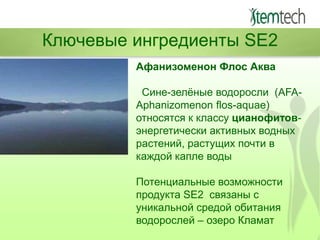 Ключевые ингредиенты SE2
Афанизоменон Флос Аква
Сине-зелѐные водоросли (AFAAphanizomenon flos-aquae)
относятся к классу цианофитовэнергетически активных водных
растений, растущих почти в
каждой капле воды
Потенциальные возможности
продукта SE2 связаны с
уникальной средой обитания
водорослей – озеро Кламат

 
