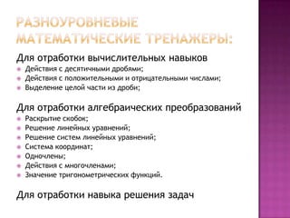 Для отработки вычислительных навыков




Действия с десятичными дробями;
Действия с положительными и отрицательными числами;
Выделение целой части из дроби;

Для отработки алгебраических преобразований









Раскрытие скобок;
Решение линейных уравнений;
Решение систем линейных уравнений;
Система координат;
Одночлены;
Действия с многочленами;
Значение тригонометрических функций.

Для отработки навыка решения задач

 