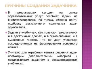 

В
предлагаемых
сегодня
на
рынке
образовательных услуг пособиях задачи не
систематизированы по типам, сложно найти
подборку достаточного количества задач
одного типа.



Задачи в учебниках, как правило, предлагаются
и в десятичных дробях, и в обыкновенных, и в
смешанных числах, что не дает учащимся
сосредоточиться на формировании основного
навыка.



Учителю для отработки навыка решения задач
необходим
дополнительный
материал
к
предлагаемым заданиям в рекомендованных
учебниках.

 