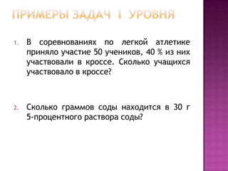 1.

В соревнованиях по легкой атлетике
приняло участие 50 учеников, 40 % из них
участвовали в кроссе. Сколько учащихся
участвовало в кроссе?

2.

Сколько граммов соды находится в 30 г
5-процентного раствора соды?

 