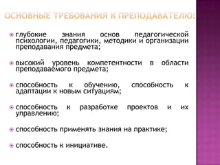 

глубокие
знания
основ
педагогической
психологии, педагогики, методики и организации
преподавания предмета;



высокий уровень компетентности
преподаваемого предмета;



способность
к
обучению,
адаптации к новым ситуациям;



способность
управлению;



способность применять знания на практике;



способность к инициативе.

к

разработке

в

области

способность
проектов

и

к
их

 