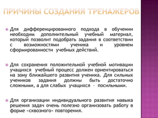 

Для дифференцированного подхода в обучении
необходим дополнительный учебный материал,
который позволит подобрать задания в соответствии
с
возможностями
ученика
и
уровнем
сформированности учебных действий.



Для сохранения положительной учебной мотивации
учащихся учебный процесс должен ориентироваться
на зону ближайшего развития ученика. Для сильных
учеников
задания
должны
быть
достаточно
сложными, а для слабых учащихся – посильными.



Для организации индивидуального развития навыка
решения задач очень полезно организовать работу в
форме «сквозного» повторения.

 