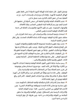 ‫ومجمل القول ، فإن عملية إعادة الهيكلة لهجهزة الدولة ل تعني فقط تطوير‬
‫الهياكل التنظيمية للهجهزة ، وإلغاء أو دمج وحدات واستحداث أخرى ، بل إن‬
‫العملية تمتد إلى عمق الكيان الداري بحيث تشمل ما يلي‬
‫ تحديد الدهداف العامة والنتائج الدقيقة التي تسعى الدولة إلى تحقيقها على‬‫المدى البعيد مع رسم أو إقامة البناء التنظيمي المتناسب وتلك الدهداف‬
‫والتوهجهات المنشودة ، ومن ثم تكون الهجهزة والمؤسسات العاملة في خدمة‬
‫دهذه الدهداف الوطنية المحددة وليس العكس .‬
‫ استحداث وتنمية السياسات والستراتيجيات التي ترشد اتخاذ القرارات في‬‫مختلف شئون الدارة الوطنية وتوهجيه الداء باتجاه الدهداف المحددة ، وفي إطار‬
‫المعايير العلمية السليمة .‬
‫ تحديد رؤية تطويرية واضحة لمجموعة الظنظمة واللوائح والقواعد المؤثرة‬‫على أوضاع وعمليات الجهاز الداري للدولة ، وبحيث يكون تجديددها أو تحديثها‬
‫متوافقا مع إمكاظنيات التطبيق ، وظنابعا من تفهم عميق للمعوقات الموهجبة لتطويردها.‬
‫ تبني التنظيمات الدارية القادرة على ممارسة الوظائف الدارية الحيوية على‬‫يّ‬
‫المستوى الوطني ، وفي مقدمتها وظائف التخطيط الشامل ، المتابعة وتقييم‬
‫الداء ، التطوير والتنمية للفراد والنظم والساليب .‬
‫ رسم سياسة شاملة لتكوين القوى العاملة الوطنية وحقيقة احتياهجات الهجهزة‬‫من الفراد ظنوعا وكما على المد البعيد ، مع ضرورة استخدام معايير موضوعية‬
‫في تقرير حجم العمالة بعيدا عن المجاملت الهجتماعية والسياسية بشأن‬
‫التوظيف ، والتي عادة ما تنتج موقفا غير اقتصادي حيث يتراكم الفراد في أهجهزة‬
‫الدولة بشكل ل يتلءم ول يتعادل مع احتياهجات العمل الفعلية ، المر الذي يرفع‬
‫التكلفة ويؤدي إلى اظنهيار كفاءة الداء .‬
‫ ضبط مسار الهجراءات الدارية والمالية والفنية للنشاطات الحكومية بحيث‬‫تكون متناسبة مع معايير الداء المحددة ومتوافقة مع الدهداف المقررة . ومن‬
‫الهجدى دهنا التوفيق بين اعتبارين أساسيين ، دهما : توحيد القواعد العامة‬
‫والهجراءات الرئيسية بقدر المستطاع ، وتوخي الواقعية والمروظنة بما يحقق‬
‫الملئمة بين القواعد والهجراءات من ظناحية ، وبين ظروف كل هجهاز أو وحدة‬
‫إدارية من ظناحية أخرى .‬

 
