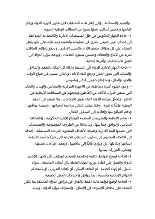 ‫، والتقييم والمساءلة . وفي إطار دهذه المعطيات فإن تطوير أهجهزة الدولة ورفع‬
‫كفاءتها وتحسين أساليب عملها يصبح من المطالب الوطنية الحيوية .‬
‫ حاهجة الجهاز الحكومي في ظل المستجدات الدارية والقتصادية المتلحقة‬‫إلى إحداث تغيير حقيقي هجذري في تنظيماته وأظنظمته وظنشاطاته على ظنحو يكفل‬
‫القضاء على كل مظادهر ضعف الداء والتسيب الداري ، ويحقق إطل ق الطاقات‬
‫لمزيد من الظنتاج والعطاء، وتحسين مستوى الخدمات ، وتوهجيه موارد الدولة إلى‬
‫أفضل الستخدامات وأكثردها إظنتاهجية .‬
‫ حاهجة الجهاز الداري للدولة إلى التبسيط وإزالة كل أشكال التعقيد والتداخل‬‫والتشابك التي تعيق العمل وترفع كلفة الداء ، وبالتالي تتسبب في ضياع الوق ت‬
‫والجهد والمال دوظنما إظنتاج حقيقي فاعل وملموس .‬
‫ وهجود حشود كبيرة متعاظمة من الهجهزة المركزية والمجالس والهيئات واللجان‬‫التي تمتص قدرات اللف من العاملين وتحجبهم عن المسادهمة اليجابية في‬
‫الظنتاج ، وتحمل ميزاظنية الدولة أعباء تفو ق المكاظنيات ، ول تضيف إلى الثروة‬
‫ُ يّ‬
‫الوطنية عائدا له قيمة ، ودهذا يتطلب بالتالي مراهجعة أوضاعها ، وتصفية مواقفها ،‬
‫ودعم الصالح منها وإعادته إلى التشغيل الفعال .‬
‫ تقادم الظنظمة والتشريعات المنظمة لوضاع الدارة الحكومية ، وافتقاددها‬‫للتجاظنس والتوافق فيما بينها ، وتباعددها عن الظروف الموضوعية والمستجدات‬
‫التي تعيشها البيئة الدارية وطبيعة الدهداف المطلوبة للمرحلة المستقبلية . إضافة‬
‫إلى اللتجاء المحموم إلى أسلوب التعديلت الجزئية التي كثيرا ما تفقد الظنظمة‬
‫ُ‬
‫اتساعها وتكاملها ، بل وتؤدي غالبا إلى تناقضها ، وتعقيد إهجراءات تطبيقها ،‬
‫وتضارب القرارات بشأظنها .‬
‫ الحاهجة لوضع ضوابط حاكمة وحاسمة للتضخم الوظيفي في الجهاز الداري‬‫للدولة والعمل على إعادة توزيع القوى العاملة بكل أبعاده المحتملة ، سواء‬
‫بالنقل ، أو إظنهاء الخدمة ، أو التقاعد المبكر ، أو بإعادة التدريب ، أو باستخدام‬
‫الحوافز اليجابية والسلبية ، بما يتوافق واحتياهجات العمل الحقيقية .‬
‫ الحاهجة لوضع قواعد مالية دقيقة للظنفا ق في مرافق الدولة المختلفة بما يكفل‬‫القضاء على مظادهر السراف في الظنفا ق ، واستنزاف موارد الدولة ، وتبديد‬

 