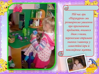 Під час гри
«Перукарня» ми
розширюємо уявлення
про призначення
предметів, вчимося
діям з ними,
переносимо отримані
знання і навички у
самостійні ігри й
повсякденне життя.

 
