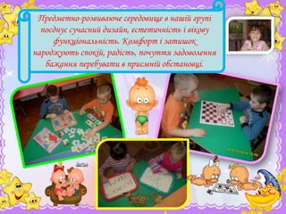 Предметно-розвиваюче середовище в нашій групі
поєднує сучасний дизайн, естетичність і вікову
функціональність. Комфорт і затишок
народжують спокій, радість, почуття задоволення
бажання перебувати в приємній обстановці.

 