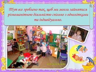 Кажуть, є така розумна назва - "предметно-розвиваюча
Тут все а за нею ховаються всі куточки ,зайнятися
середа", зроблено так, щоб ми могли полички і
мішечки, які є в нашій групі та служать нам. Ми
різноманітною діяльністю спільно з однолітками
любимо грати і займатися в нашій групі. І зараз ви все це
та індивідуально.
побачите.

 