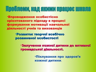 •Впровадження особистісно
орієнтованого підходу в процесі
формування мотивації навчальної
діяльності учнів та вихованців
•Розвиток творчої всебічно
розвиненої особистості
•Залучення кожної дитини до активної
громадської діяльності.
•Піклування про здоров’я
кожної дитини.

 