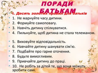 •

•
•
•
•
•
•
•
•
•
•

ПОРАДИ
БАТЬКАМ
І. Десять золотих правил для батьків
1.
2.
3.
4.

Не марнуйте часу дитини.
Формуйте самоповагу.
Навчіть дитину спілкуватися.
Пильнуйте, щоб дитина не стала телеманом.

5. Виховуйте відповідальність.
6. Навчайте дитину шанувати сім'ю.
7. Подбайте про гарне оточення.
8. Будьте вимогливим.
9. Привчайте дитину до праці.
10. Не робіть за дітей те, що вони можуть
зробити самі.

 
