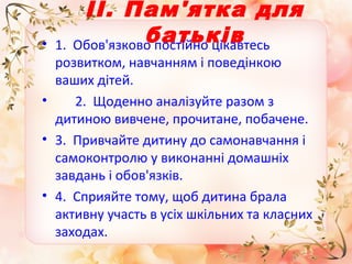 •

ІІ. Пам'ятка для
батьків
1. Обов'язково постійно цікавтесь

розвитком, навчанням і поведінкою
ваших дітей.
•
2. Щоденно аналізуйте разом з
дитиною вивчене, прочитане, побачене.
• 3. Привчайте дитину до самонавчання і
самоконтролю у виконанні домашніх
завдань і обов'язків.
• 4. Сприяйте тому, щоб дитина брала
активну участь в усіх шкільних та класних
заходах.

 