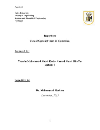 [Type text]

Cairo University
Faculty of Engineering
Systems and Biomedical Engineering
First year

Report on:
Uses of Optical Fibers in Biomedical

Prepared by:

Yasmin Mohammad Abdel Kader Ahmad Abdel Ghaffar
section: 3

Submitted to:

Dr. Mohammad Hesham
December, 2013

1

 