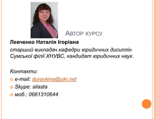 АВТОР КУРСУ
Левченко Наталія Ігорівна
старший викладач кафедри юридичних дисиплін
Сумської філії ХНУВС, кандидат юридичних наук.
Контакти:
 e-mail: duravkina@ukr.net
 Skype: silasta
 моб.: 0661310644

 