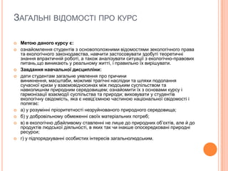 ЗАГАЛЬНІ ВІДОМОСТІ ПРО КУРС












Метою даного курсу є:
ознайомлення студентів з основоположними відомостями зекологічного права
та екологічного законодавства, навчити застосовувати здобуті теоретичні
знання впрактичній роботі, а також аналізувати ситуації з екологічно-правових
питань,що виникають у реальному житті, і правильно їх вирішувати.
Завдання навчальної дисципліни:
дати студентам загальне уявлення про причини
виникнення, масштаби, можливі трагічні наслідки та шляхи подолання
сучасної кризи у взаємовідносинах між людським суспільством та
навколишнім природним середовищем; ознайомити їх з основами курсу і
гармонізації взаємодії суспільства та природи; виховувати у студентів
екологічну свідомість, яка є невід’ємною частиною національної свідомості і
полягає:
а) у розумінні пріоритетності незруйнованого природного середовища;
б) у добровільному обмеженні своїх матеріальних потреб;
в) в екологічно дбайливому ставленні не лише до природних об’єктів, але й до
продуктів людської діяльності, в яких так чи інакше опосередковані природні
ресурси;
г) у підпорядкуванні особистих інтересів загальнолюдським.

 