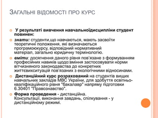 ЗАГАЛЬНІ ВІДОМОСТІ ПРО КУРС









У результаті вивчення навчальноїдисципліни студент
повинен:
знати: студенти,що навчаються, мають засвоїти
теоретичні положення, які визначаються
програмоюкурсу, відповідний нормативний
матеріал, загально юридичну термінологію.
вміти: досягнення даного рівня пов’язане з формуванням
професійних навиків щодо:вміння застосовувати норми
вітчизняного законодавства до конкретних
життєвихситуацій пов’язаних з екологічними відносинами.
Дистанційний курс розрахований на студентів вищих
навчальних закладів МВС України, для здобуття освітньокваліфікаційного рівня "бакалавр" напряму підготовки
6.30401 "Правознавство".
Форма проведення - дистанційна.
Консультації, виконання завдань, спілкування - у
дистанційному режимі.

 