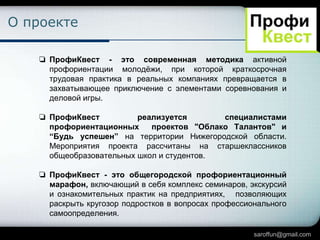 О проекте
❏ ПрофиКвест - это современная методика активной
профориентации молодѐжи, при которой краткосрочная
трудовая практика в реальных компаниях превращается в
захватывающее приключение с элементами соревнования и
деловой игры.
❏ ПрофиКвест
реализуется
специалистами
профориентационных
проектов "Облако Талантов" и
“Будь успешен” на территории Нижегородской области.
Мероприятия проекта рассчитаны на старшеклассников
общеобразовательных школ и студентов.
❏ ПрофиКвест - это общегородской профориентационный
марафон, включающий в себя комплекс семинаров, экскурсий
и ознакомительных практик на предприятиях, позволяющих
раскрыть кругозор подростков в вопросах профессионального
самоопределения.
saroffun@gmail.com

 