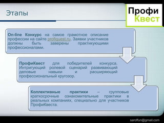 Этапы
On-line Конкурс на самое грамотное описание
профессии на сайте profiquest.ru. Заявки участников
должны
быть
заверены
практикующими
профессионалами.

ПрофиКвест
для
победителей
конкурса.
Интригующий ролевой сценарий развивающий
деловые
навыки
и
расширяющий
профессиональный кругозор.

Коллективные
практики
–
групповые
краткосрочные ознакомительные практики в
реальных компаниях, специально для участников
ПрофиКвеста.

saroffun@gmail.com

 