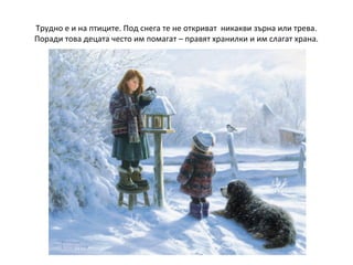 Трудно е и на птиците. Под снега те не откриват никакви зърна или трева.
Поради това децата често им помагат – правят хранилки и им слагат храна.

 