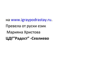 на www.igraypodrastay.ru.
Превела от руски език
Марияна Христова
ЦДГ”Радост” -Севлиево

 