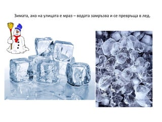 Зимата, ако на улицата е мраз – водата замръзва и се превръща в лед.

 